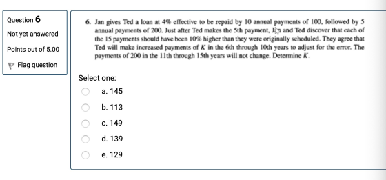 Question 6 Not yet answered 6. Jan gives Ted a loan at 4% effective to be repaid by 10 annual payments of 100, followed by 5
