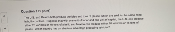 Question 1 (1 point) The U.S. and Mexico both produce vehicles and tons of plastic, which are sold for the same price in both