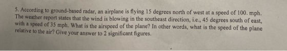 5. According to ground-based radar, an airplane is flying 15 degrees north of west at a speed of 100. mph. The weather report