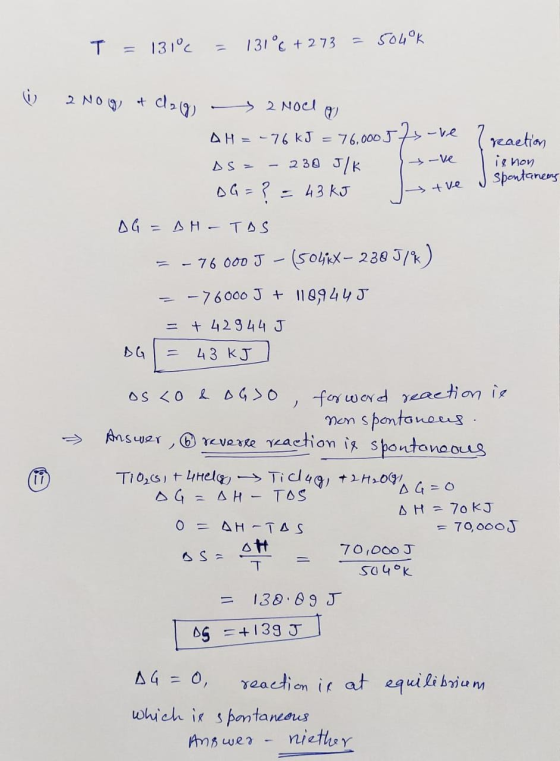T = 131€ = 13106+ 273 =5040k I reaction ignon tve spontanean 2 NOG) + dag - 2 Noel Q AH = -76 kJ = 76,000 57-re DS= - 230 J/K