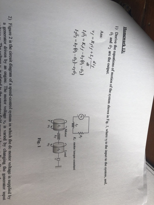 omework 13: 1) Derive the equations of motion of the system shown in Fig. 1, where vis the input to the and θ2 are the output. and, Ans: d i dt K,: motor torque constant 1262 kr(01-02)-cr62 Load u2 T u 2) Figure 2 is the circuit diagram of a spced-control system in which the de motor voltage is supplied by a generator driven by an engine. The motor voltage va is varied by changing the generator input