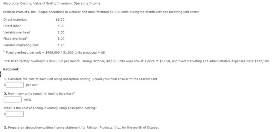 Absorption Costing, Value of Ending Inventory, Operating Income Pattison Products, Inc., began operations in October and manufactured 51,000 units during the month with the following unit costs: Direct materials Direct labor Variable overhead Fixed overhead Variable marketing cost $6.00 4.00 2.00 8.00 1.70 Fixed overhead per unit $408,000/51,000 units produced $8 Total fixed factory overhead is $408,000 per month. During October, 49,100 units were sold at a price of $27.50, and fixed marketing and administrative expenses were $132,100. Required: 1. Calculate the cost of each unit using absorption costing. Round your final answer to the nearest cent. per unit 2. How many units remain in ending inventory? units What is the cost of ending inventory using absorption costing? 3. Prepare an absorption-costing income statement for Pattison Products, Inc., for the month of October.