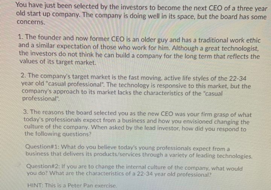 You have just been selected by the investors to become the next CEO of a three year old start up company. The company is doin