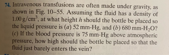 74. Intravenous transfusions are often made under gravity, as shown in Fig. 10–55. Assuming the fluid has a density of 1.00 g