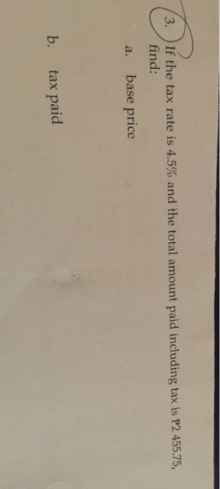 3. 24 If the tax rate is 4.5% and the total amount paid including tax is P2 455.75, find: a. base price b. tax paid