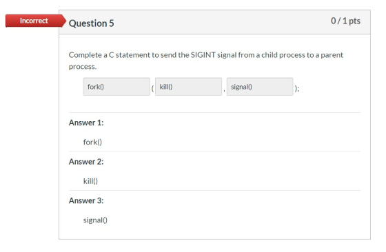 Incorrect Question 5 0/1 pts Complete a C statement to send the SIGINT signal from a child process to a parent process. fork(