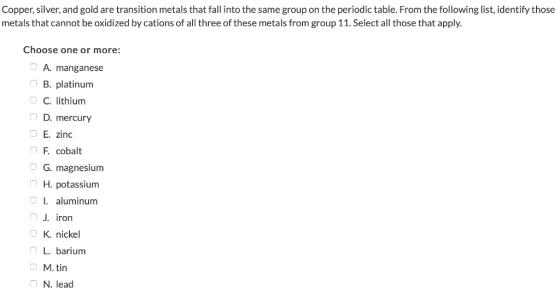 Copper, silver, and gold are transition metals that fall into the same group on the periodic table. From the following list,