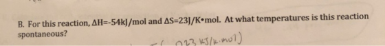 B. For this reaction, AH=-54kJ/mol and AS=231/K•mol. At what temperatures is this reaction spontaneous? 23 kJ/kinol)