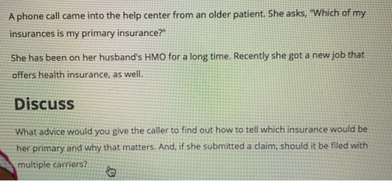 A phone call came into the help center from an older patient. She asks, Which of my insurances is my primary insurance? She