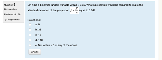 Question 5 Let X be a binomial random variable with p = 0.35. What size sample would be required to make the Not completes standard deviation of the proportion pequal to 0.04? 12 Points out of 1.00 Flag question Select one: a. 6 b. 33 c. 12 d. 143 e. Not within + 5 of any of the above. Check