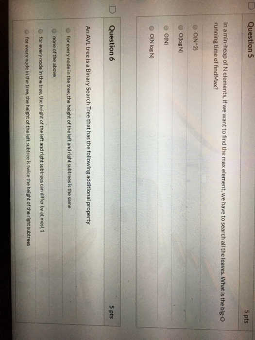 Question 5 5 pts In a min-heap of N elements, if we want to find the max element, we have to search all the leaves. What is t