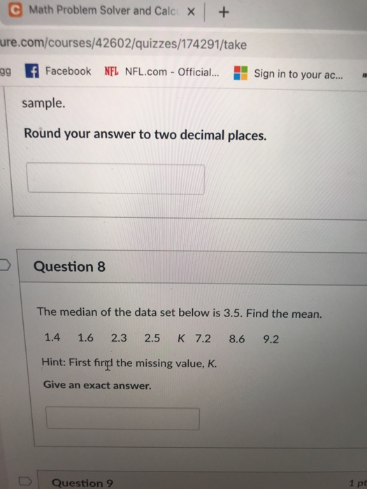C Math Problem Solver and Calcx+ ure.com/courses/42602/quizzes/174291/take ag fFacebook NFL NFL.com- Official.. Sign in to your ac.. sample. Round your answer to two decimal places. Question 8 The median of the data set below is 3.5. Find the mean. 1.4 1.6 2.3 2.5 K 7.2 8.6 9.2 Hint: First finl the missing value, K Give an exact answer. Question 9 1 pt