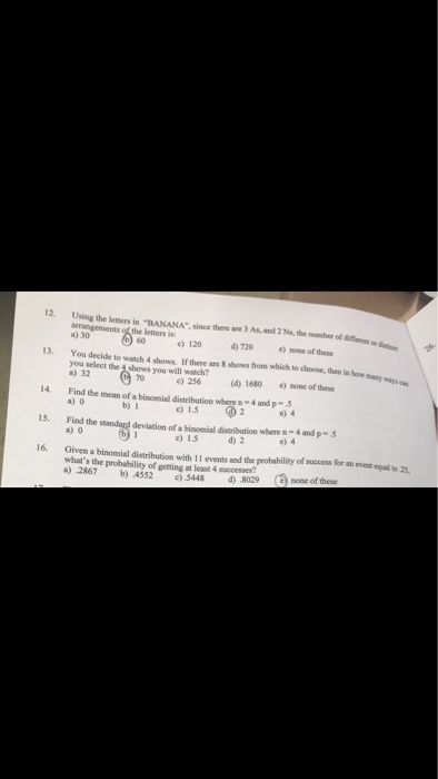 Using the leters in -BANANA, since there are 3 As, and 2 Ns, the mumber of Set o nt arrangements of the letters is: a) 30 12. 60 e 120 720 one of these 13. You desidl to wach 4 hows if heo ten en you select the 4 shows you will watch? 32 0) 256 d) 1680 ) mone of these 14. Find the mean of a binoenial distribution where n-4 and p- 5 a) 0 b) 1 c) 1.5 2 ,04 15. Find the standard deviation of a binomial distribution where n-4 and p-s a) o c) 1.5 d 2 e) 4 16. Given a binomial distribution with 11 events and the peobability of success for an event oqal to 325 whats the probability of getting at least 4 saccesses? д) .2867 b)A552 _ c) .5448 d) .8029 ()none of these