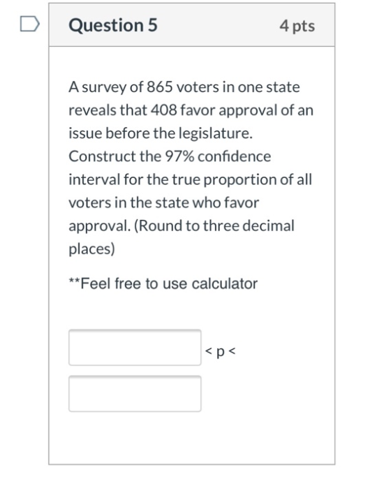 Question 5 4 pts A survey of 865 voters in one state reveals that 408 favor approval of an issue before the legislature. Cons