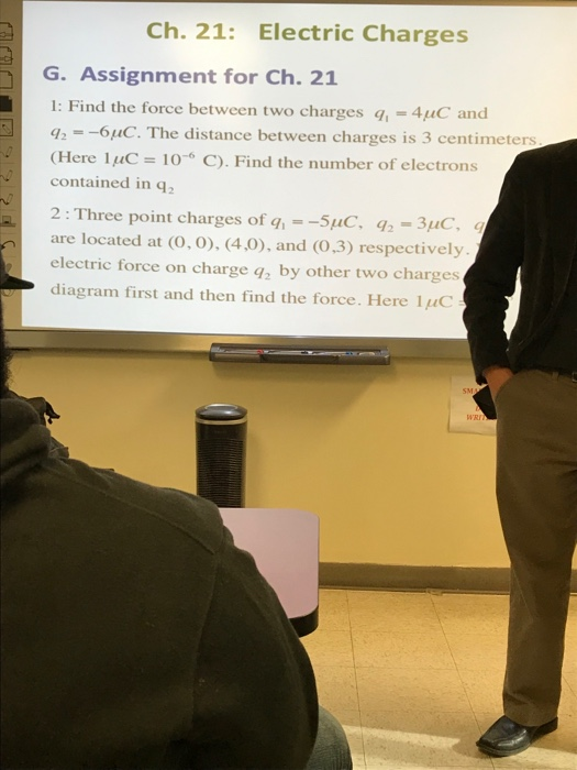 Ch. 21: Electric Charges G. Assignment for Ch. 21 1: Find the force between two charges q1-4μC and 42--6uC. The distance between charges is 3 centimeters Here luC 10 C). Find the number of electrons contained in q2 2: Three point charges of g, --5uC, -3uC are located at (o,o), (4,0), and (0,3) respectively. electric force on charge q2 by other two charges diagram first and then find the force. Here 1uC WRi