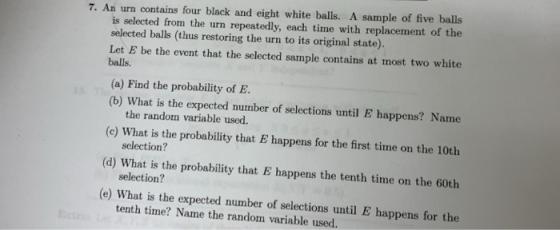 7. An urn contains four black and eight white balls. A sample of five balls is selected from the urn repeatedly, each time with replacement of the selected balls (thus restoring the urn to its original state). Let E be the event that the selected sample contains at most two white balls. (a) Find the probability of E (b) What is the expected number of selections until E happens? Name the random variable used. (c) What is the probability that E happens for the first time on the 10th (d) What is the probability that E happens the tenth time on the 60th (e) What is the expected number of selections until E happens for the selection? selection? tenth time? Name the random variable used.