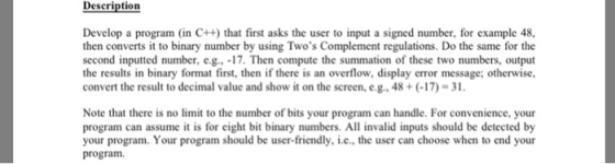 Description Develop a program (in C++) that first asks the user to input a signed number, for example 48, then converts it to binary number by using Twos Complement regulations. Do the same for the second inputted number, eg. 17. Then compute the summation of these two numbers, output the results in binary format first, then if there is an overflow, display error message; otherwise, convert the result to decimal value and show it on the screen, e.g. 48+(-17)-3. Note that there is no limit to the number of bits your program can handle. For convenience, your program can assume it is for eight bit binary numbers. All invalid inputs should be detected by your program. Your program should be user-friendly, i.e., the user can choose when to end your program