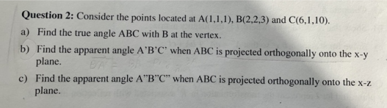 Question 2: Consider the points located at A(1,1,1), B(2,2,3) and C(6,1,10). a) Find the true angle ABC with B at the vertex.