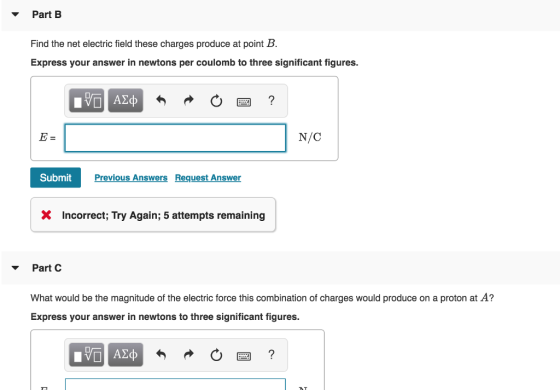 Part B Find the net electric field these charges produce at point B. Express your answer in newtons per coulomb to three significant figures. N/C SubmitPr Previous Answers Request Answer X Incorrect; Try Again; 5 attempts remaining Part C What would be the magnitude of the electric force this combination of charges would produce on a proton at A? Express your answer in newtons to three significant figures.