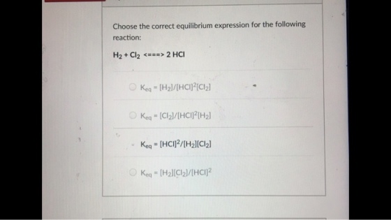 Choose the correct equilibrium expression for the following reaction H2 + Cl2 <=> 2 HCl Keq= [H2]/[HCl)?[C12] ○ Kea 【Cl2]/[HCIF[Hal Keq = [HCl]2/[H2][Cl2] O Keo,-[Hal[Cl2]/[HCl] 2
