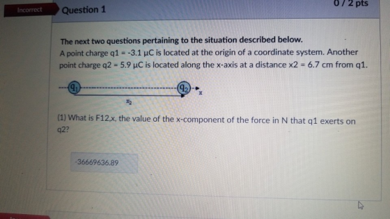 0/ 2 pts Incorrect Question 1 The next two questions pertaining to the situation described below. A point charge q1--3.1 uC is located at the origin of a coordinate system. Another point charge q2 = 5.9 μC is located along the x-axis at a distance x2-67 cm from q1. 2 (1) What is F12), the value of the x-component of the force in N that q1 exerts on q2? 36669636.89