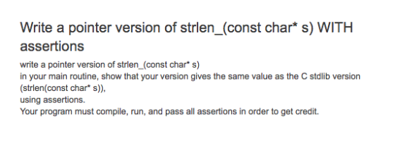 Write a pointer version of strlen_(const char* s) WITH assertions write a pointer version of strien (const char s) in your main routine, show that your version gives the same value as the C stdlib version (strlen(const char* s)), using assertions. Your program must compile, run, and pass all assertions in order to get credit.