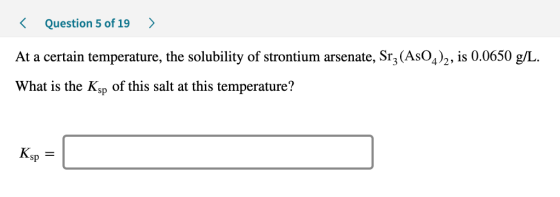 < Question 5 of 19 > At a certain temperature, the solubility of strontium arsenate, Srz(AsO4)2, is 0.0650 g/L. What is the K