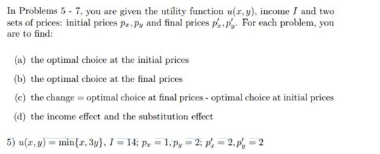 In Problems 5 7, you are given the utility function u(r, y) income I and two sets of prices: initial prices pully and final prices p , For each problem, you are to find (a) the optimal choice at the initial prices (b) the optimal choice at the final prices (c) the change optimal choice at final prices optimal choice at initial prices (d) the income effect and the substitution effect