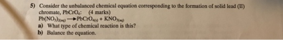 5) Consider the unbalanced chemical equation corresponding to the formation of solid lead (I) chromate, PbCrO: (4 marks) a) What type of chemical reaction is this? Balance the equation. b)