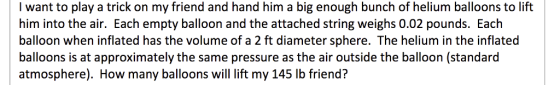 I want to play a trick on my friend and hand him a big enough bunch of helium balloons to lift him into the air. Each empty balloon and the attached string weighs 0.02 pounds. Each balloon when inflated has the volume of a 2 ft diameter sphere. The helium in the inflated balloons is at approximately the same pressure as the air outside the balloon (standard atmosphere). How many balloons will lift my 145 lb friend?