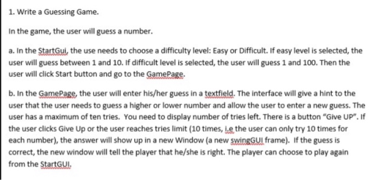 1. Write a Guessing Game. In the game, the user will guess a number. a. In the StartGui, the use needs to choose a difficulty level: Easy or Difficult. If easy level is selected, the user will guess between 1 and 10. If difficult level is selected, the user will guess 1 and 100. Then the user will click Start button and go to the GamePage. b. In the GamPage, the user will enter his/her guess in a textfield. The interface will give a hint to the user that the user needs to guess a higher or lower number and allow the user to enter a new guess. The user has a maximum of ten tries. You need to display number of tries left. There is a button Give UP. If tries limit (10 times, ie the u each number), the answer will show up in a new Window (a new swingGUI frame). If the guess is correct, the new window will tell the player that he/she is right. The player can choose to play again from the StartGUI