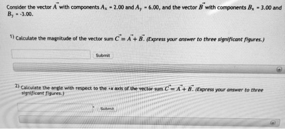 Consider the vector A with components Ax -2.00 and Ay -6.00, and the vector B with components B 3.00 and By 3.00 1) Calculate the magnitude of the vector sum C A+ B. (Express your answer to three significant figures.) Submit 2) Calculate the angle with respect to the +x axis of the vector sum.C t Figures) with respect to A+ B. (Express your answer to three