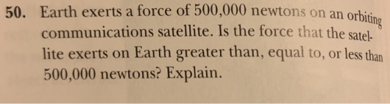 Earth exerts a force of 500,000 newtons on an orb communications satellite. Is the force that the satel- lite exerts on Earth greater than, equal to, or less than 500,000 newtons? Explain. 50. iting