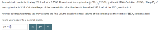 An analytical chemist is titrating 209.0 ml of a 0.7700 M solution of isopropylamine ((CH), CHNH,) with a 0.5300 M solution of HIO;. The pK, of isopropylamine is 3.33. Calculate the pH of the base solution after the chemist has added 337.8 ml of the HIO, solution to it. Note for advanced students: you may assume the final volume equals the initial volume of the solution plus the volume of HIO; solution added. Round your answer to 2 decimal places. pH = 0 xn ?