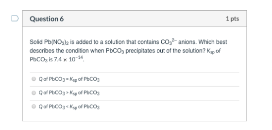 Question 6 1 pts Solid Pb(NO3)2 is added to a solution that contains CO2- anions. Which best describes the condition when PbC