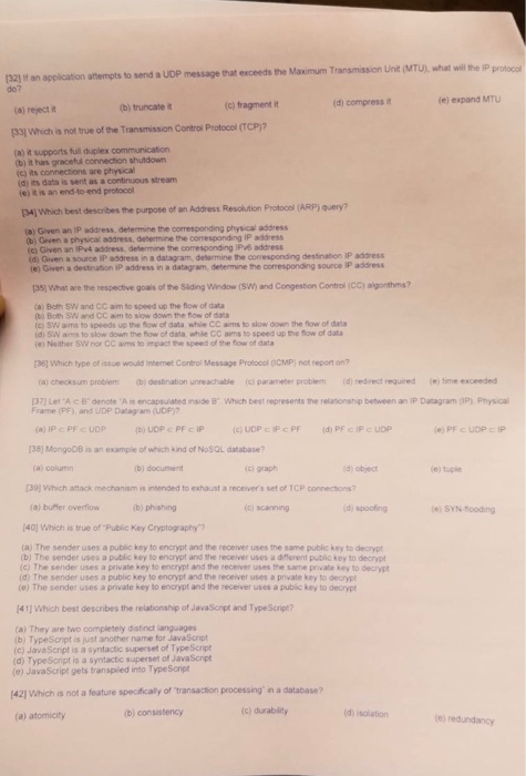 protocol (32) t an application attempts to send a UDP do? message that exceeds the Maximum Transmission Unit (MTU), what will the Ip d) compress it le) expand MTU (b) truncate it (c) fragment n (a) reject it (33] Which is not true of the Transmission Controil Protocol (TCP)? (a) t supports full duplex communication b) it has graceful connection shutdown (c) its connections are physical (d) its data is sent as a าเ0s stream e) t is an end-to-end protocol best describes the purpose of an Address Resolution Protocol (ARP) query? 34) Which (a) Given an IP address, determine the corresponding physical address b) Given a physical address, debermine the corresponding IP address (c) Given an IPv4 address, determine the coresponding IPv6 address id) Given a source IP address in a datagram, determine the corresponding destination IP address e) Given a destination iP address in a datagram, determine the corresponding source IP address 35) WWhat are the respective goals of the Siding Window (SW) and Congestion Control (CC) aigonthms? (a) Both SW and CC aim to speed up the flow of data b) Both SW and CC aim to siow down the flow of data (c) SW arns to speeds up ยาง flow of data whi, CC anns to slow down the fow of data id) SW ams to slow down the fow of data while CC aims to speed up the flow of data e) Neither SW nor CC ams to impact the speed of the flow of data (361 Which type of issue would internet Control Message Protoool OCMP) not report on? (a) checksum probiem (b)desination unreachable (c parameter problem(d) redrect required me exceeded [37] Let A B denote A ㅀ encapsuated raide ธ. which best represents the reasonship beteen an iP Datagram 0P) Pryscal Frame (PF) and UDP Datagram (UDP)? 38) MongoDB is an example of which kind of NoSQL database? (a) colum b) document ci graph d object (e) tuple 30Which attack mechanism is intended to exhaust a receivers set of TCP connections? b) phishing (ci scanning id) spoofing e) SYN flooding 140] WWhich is true of Public Key Cryptography? (a) The sender uses a public key to encrypt and the receiver uses the same public key to decrypt (b) The sender uses a public key to encrypt and the receiver uses a difterent public key to decrypt (c) The sender uses a private key to encrypt and the receiver uses the same private key to dearypt (d) The sender uses a public key to encrypt and the receiver uses a private key to decrypt (e) The sender uses a private key to encrypt and the receiver uses a public key to decryp 41] Which best describes the relationshp of JavaScopt and TypeScript? (a) They are two completely distinct languages b) TypeScript is just another name for JavaScnipt (c) JavaScript is a syntactic superset of Type Script (d) TypeSoript is a syntactic superset of JavaScipt (e) JavaScript gets transpiled into Type Script 42] Which is not a feature specificaly of transaction processing in a database? (a) atomicity b) consistency (c) durability d) isolation