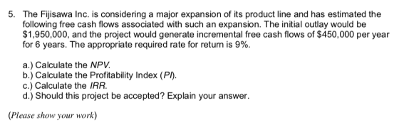 5. The Fijisawa Inc. is considering a major expansion of its product line and has estimated the following free cash flows associated with such an expansion. The initial outlay would be $1,950,000, and the project would generate incremental free cash flows of $450,000 per year for 6 years. The appropriate required rate for return is 9%. a.) Calculate the NPV. b.) Calculate the Profitability Index (P) c.) Calculate the IRR. d.) Should this project be accepted Explain your answer (Please show your work)