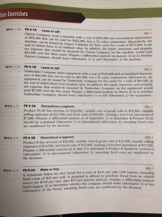 tice Exercises EE9-1 p 369 PE9-1A Lease or sell Claxon Company owns a machine with a cost of $305,000 and of $65,000 that can be sold for $262,000, less a 5% sales commission. A machine can be leased by Claxon Company for end of which there is no residual value. In addition, the repair, insurance, a tax expense that would be incurred by Claxon Company on the chine $21,600 over the three years. Prepare a differential analysis on January Claxon Company should lease (Alternative 1) or sell (Alternative 2) the ma accumulated depreciation the three years for a total of $272,000, at the nd property would total 12 as to whether Alternati EE9-1 p 369 PE 9-1B Timberlak Lease or sell OBJ.1 e Company owns equipment with a cost of $165,000 and accumulated deprecia- tion of $60,000 that can be old for $82,000, less a 6% sales commission. Alternatively, the equipment can be leased by Timberlake Company for five y the end of which there is no re ears for a total of $84,600, at sidual value. In addition, the repair, insurance, and property tax expense that would be incurred by Timberlake Company on the equipment would total $7,950 over the five years. Prepare a differential analysis on March 23 as to whether Timberlake Company should lease (Alternative ¡) or sell (Alternative 2) the equipment. EE 9-2 p 371 PE 9-2A Discontinue a segment OBJ.1 Product TS-20 has revenue of $102,000, variable cost of goods sold of $52,500, variable selling expenses of $21,500, and fixed costs of $35,000, creating a loss from operations of $7,000. Prepare a differential analysis as of September 12 to determine if Product TS-20 should be continued (Alternative 1) or discontinued (Alternative 2), assuming fixed costs are unaffected by the decision. Discontinue a segment OBJ. 1 PE 9-2B Product B has revenue of $39,500, variable cost of goods sold of $25,500, variable selling expenses of $16,500, and fixed costs of $15,000, creating a loss from operations of $17,500. Prepare a differential analysis as of May 9 to determine if Product B should be continued (Alternative 1) or discontinued (Alternative 2), assuming fixed costs are unaffected by the decision. EE9-2 p 371 OBJ. 1 EE9-3 p 372 PE 9-3A Make or buy A restaurant bakes its own bread for a cost of $165 per unit (100 loa fixed costs of $43 per unit. A proposal is offered to purchase bread from source for $110 per unit, plus $15 per, unit for delivery. Prepare a differ dated August 16 to determine whether the company should make (Alternati (Alternative 2) the bread, assuming fixed costs are unaffected by the decision. ves), including ve 1) or buy
