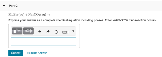 Part C MnBr2(aq) + Na2CO3(aq) + Express your answer as a complete chemical equation including phases. Enter NOREACTION if no