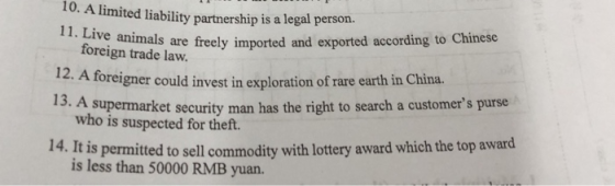 10. A limited liability partnership is a legal gp 11. Live animals are freely imported and exported according to Chinese foreign trade law. 12. A foreigner could invest in exploration of rare earth in China. 13. A supermarket security man has the right to search a customers purse who is suspected for theft. 14. It is permitted to sell commodity with lottery award which the top award is less than 50000 RMB yuan.