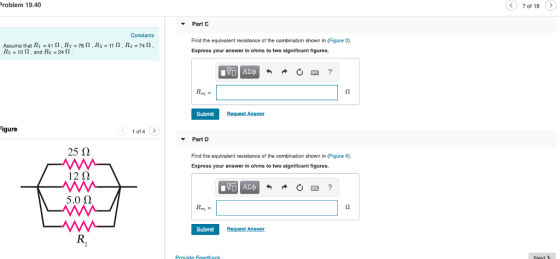roblem 19.40 7 of 16 > Part C Assume that R1-41 Ω . R2 R,-10 Ω , and R6-24 Ω Find the equivalent resistance of the combination shown in (Figure 3). Express your answer in ohms to two significant figures 78 Ω . R3-11 Ω , R4-74 Ω Submit igure o4 > Part D 25 Ω 12Ω 5.0 Ω Find the equivalent resistance of the combination shown in (Figure 4). Express your answer in ohms to two significant figures. Submit Provide