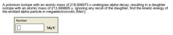 A polonium isotope with an atomic mass of 218.008973 u undergoes alpha decay, resulting in a daughter isotope with an atomic mass of 213.999805 u. lgnoring any recoil of the daughter, find the kinetic energy of the emitted alpha particle in megaelectronvolts (MeV) Number MeV