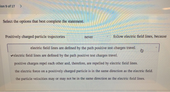 ion 9 of 17> Select the options that best complete the statement. Positively charged particle trajectories never follow electric field lines, because electric field lines are defined by the path positive test charges travel. electric field lines are defined by the path positive test charges travel. positive charges repel each other and, therefore, are repelled by electric field lines. the electric force on a positively charged particle is in the same direction as the electric field. the particle velocities may or may not be in the same direction as the electric field lines.