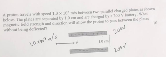 A proton travels with speed 1.0 x 107 m/s between two parallel charged plates as shown below. The plates are separated by 1.0 cm and are charged by a 200 V battery. What magnetic field strength and direction will allow the proton to pass between the plates without being deflected? 10 el s 1.0 cm 200 no