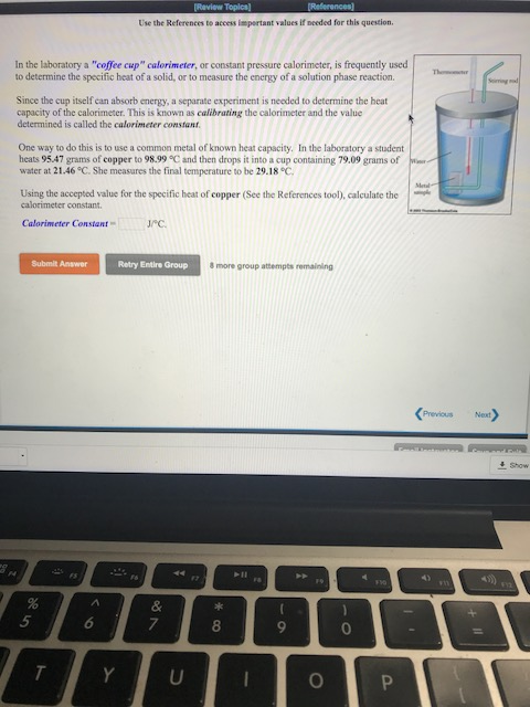 Raview Toplcs) Use the References to access ispertant values if needed for this question In the laboratory a coffee cup calorimeter, or constant pressure calorimeter, is frequently used to determine the specific heat of a solid, or to measure the energy of a solution phase reaction. Since the cup itself can absorb energy, a separate experiment is needed to determine the heat capacity of the calorimeter. This is known as calibrating the calorimeter and the value determined is called the calorimeter constanr One way to do this is to use a common metal of known heat capacity. In the laboratory a student heats 95.47 grams of copper to 98.99°C and then drops it into a cup containing 79.09 grams of water at 21.46 °C. She measures the final temperature to be 29.18 C Using the accepted value for the specific heat of copper (See the References tool), calculate the calorimeter constant Calorimeter Constantc Submit Answer Retry Entire Group 8 more group attempts remaining Previous Next 8 0.