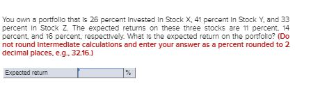 You own a portfolio that is 26 percent Invested in Stock X, 41 percent in Stock Y, and 33 percent in Stock Z. The expected re