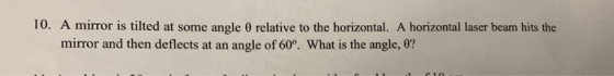 10, A mirror is tilted at some angle θ relative to the horizontal. A horizontal laser beam hits the mirror and then deflects at an angle of 60°. What is the angle