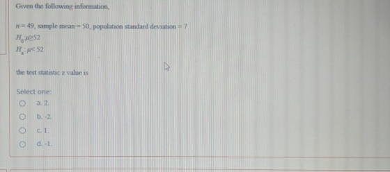 Given the following information, n = 49, sample mean=50. population standard deviation - 7 H4252 H:52 the test statistic z va
