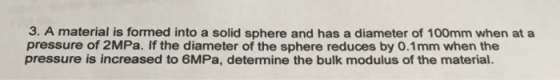3. A material is formed into a solid sphere and has a diameter of 100mm when at a pressure of 2MPa. If the diameter of the sphere reduces by O.1mm when the pressure is increased to 6MPa, determine the bulk modulus of the material.