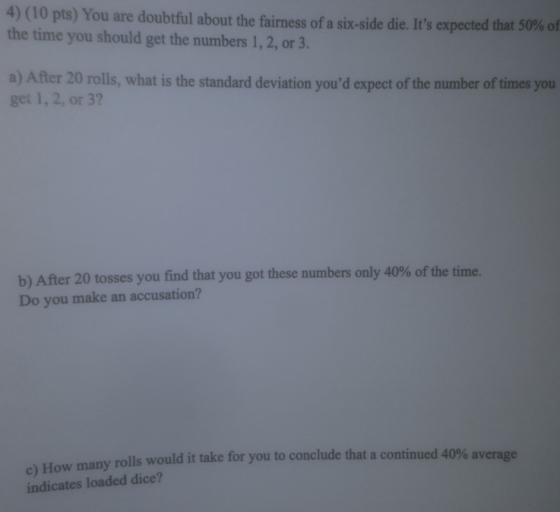 4) (10 pts) You are doubtful about the fairness of a six-side die. Its expected that 50% of the time you should get the numbers 1, 2, or 3 a) After 20 rolls, what is the standard deviation youd expect of the number of times you get 1, 2, or 3? b) After 20 tosses you find that you got these numbers only 40% of the time. Do you make an accusation? many rolls would it take for you to conclude that a continued 40% average c) How indicates loaded dice?